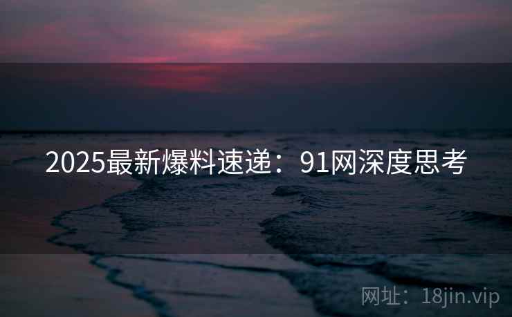 2025最新爆料速递：91网深度思考