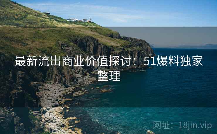 最新流出商业价值探讨：51爆料独家整理