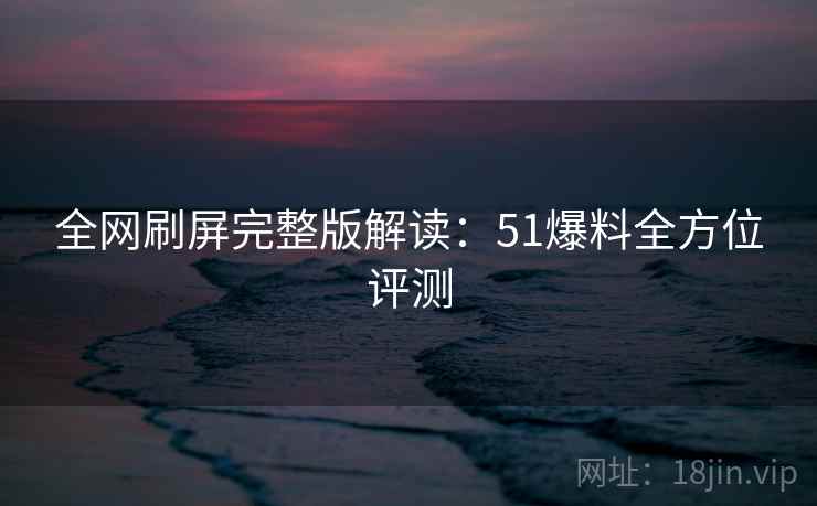 全网刷屏完整版解读：51爆料全方位评测