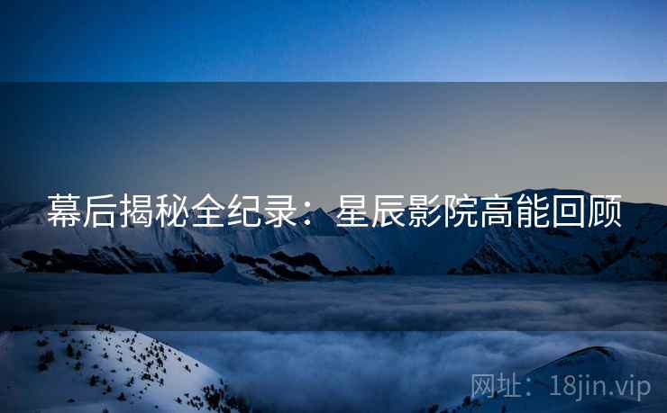 幕后揭秘全纪录：星辰影院高能回顾