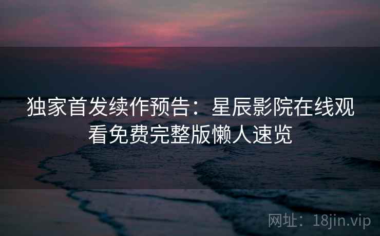 独家首发续作预告：星辰影院在线观看免费完整版懒人速览