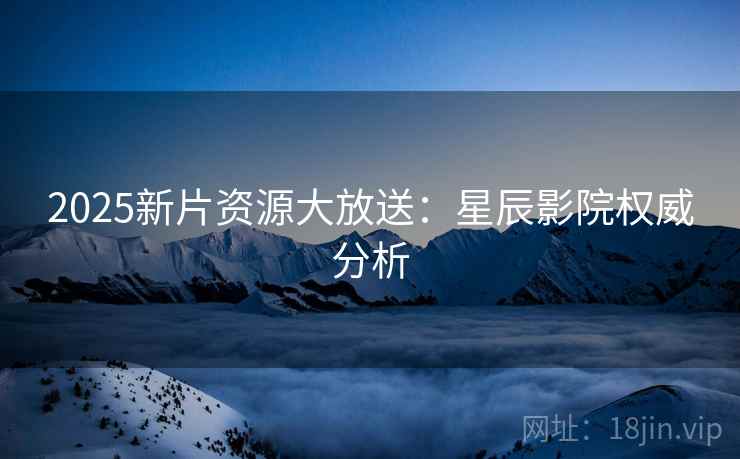 2025新片资源大放送：星辰影院权威分析
