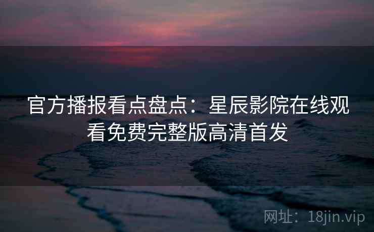 官方播报看点盘点：星辰影院在线观看免费完整版高清首发