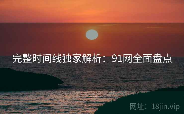 完整时间线独家解析：91网全面盘点