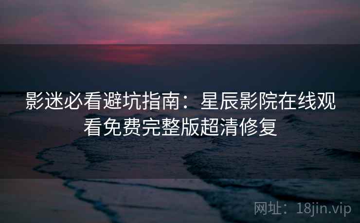 影迷必看避坑指南：星辰影院在线观看免费完整版超清修复