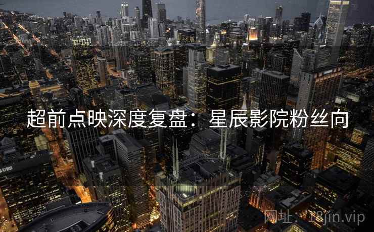 超前点映深度复盘：星辰影院粉丝向