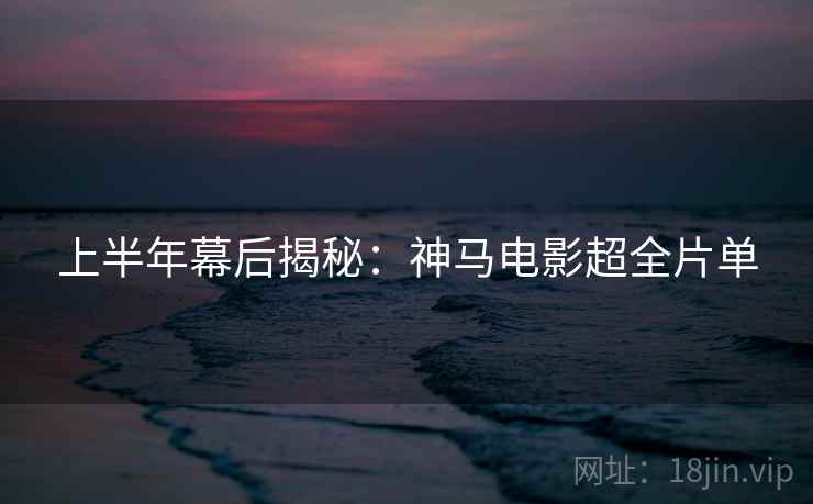 上半年幕后揭秘：神马电影超全片单
