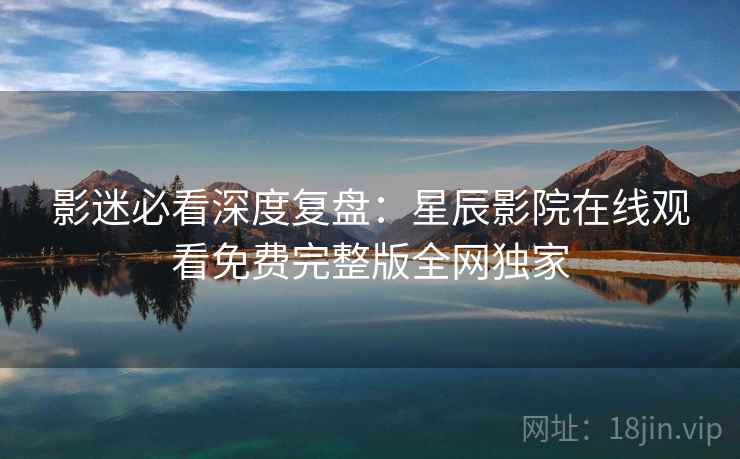 影迷必看深度复盘：星辰影院在线观看免费完整版全网独家